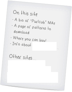 On this site
A bio of “Purlcub” Mike
A page of patterns to download
Where you can buy!
Info about commissioning...

Other sites...
Mike at Ravelry.com
Mike’s knitting at Flickr
Purlcub’s Knit Wits on Etsy